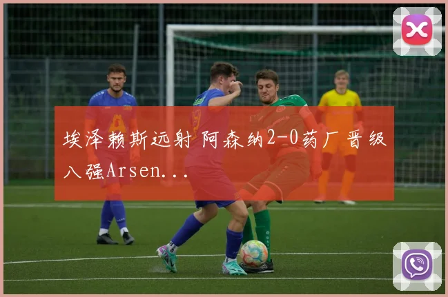 埃泽赖斯远射 阿森纳2-0药厂晋级八强Arsen...