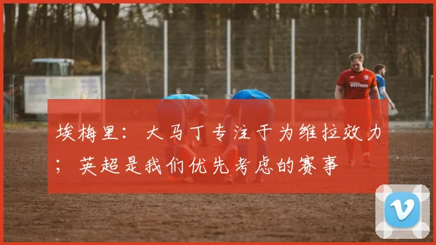 埃梅里：大马丁专注于为维拉效力；英超是我们优先考虑的赛事