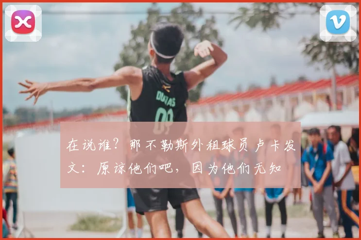 在说谁？那不勒斯外租球员卢卡发文：原谅他们吧，因为他们无知