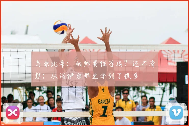 乌尔比希：纳帅要征召我？还不清楚；从诺伊尔那里学到了很多