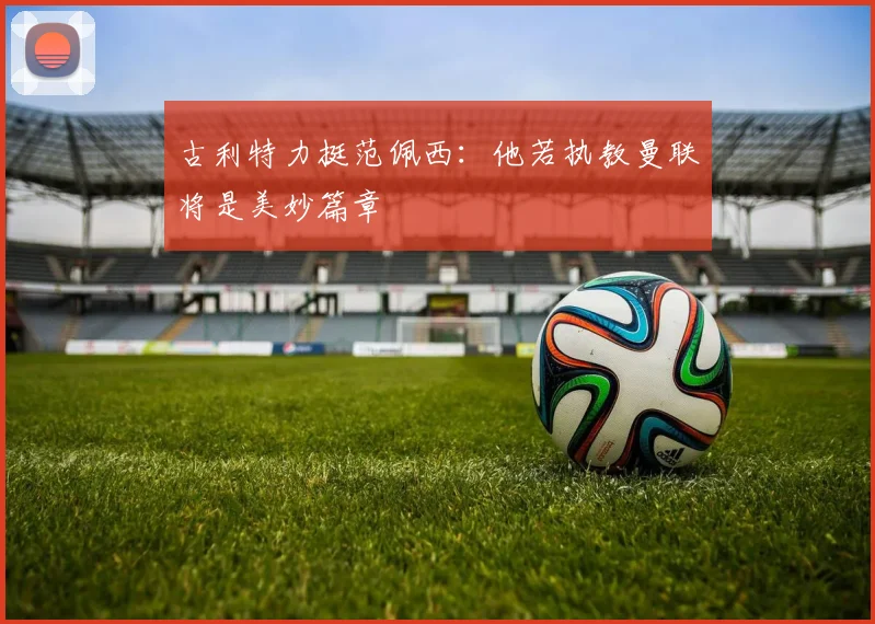古利特力挺范佩西：他若执教曼联将是美妙篇章