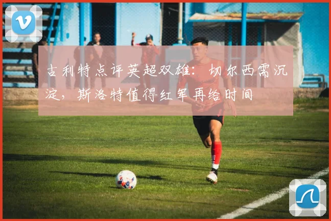 古利特点评英超双雄：切尔西需沉淀，斯洛特值得红军再给时间