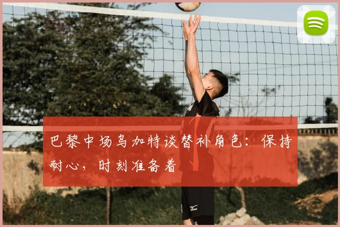 巴黎中场乌加特谈替补角色：保持耐心，时刻准备着