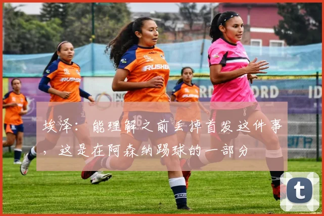 埃泽：能理解之前丢掉首发这件事，这是在阿森纳踢球的一部分