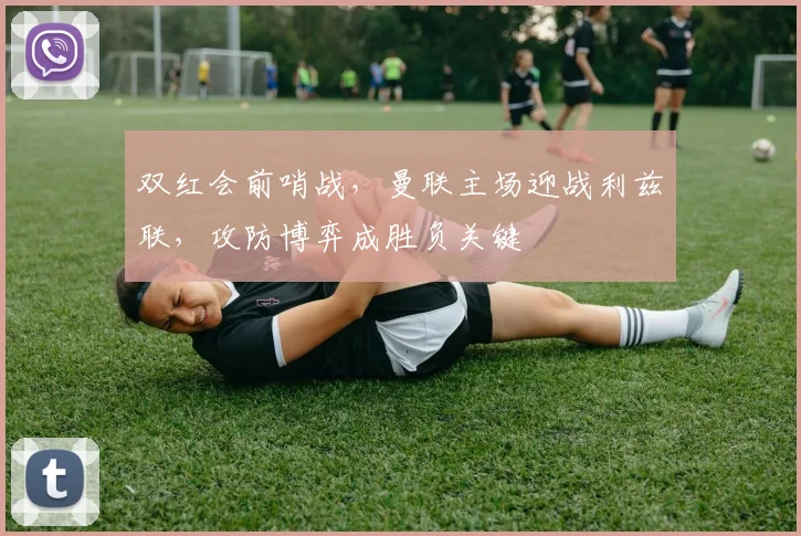 双红会前哨战，曼联主场迎战利兹联，攻防博弈成胜负关键