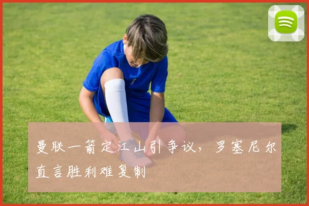 曼联一箭定江山引争议，罗塞尼尔直言胜利难复制