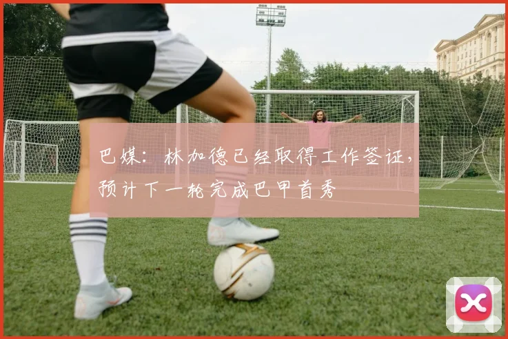 巴媒：林加德已经取得工作签证，预计下一轮完成巴甲首秀