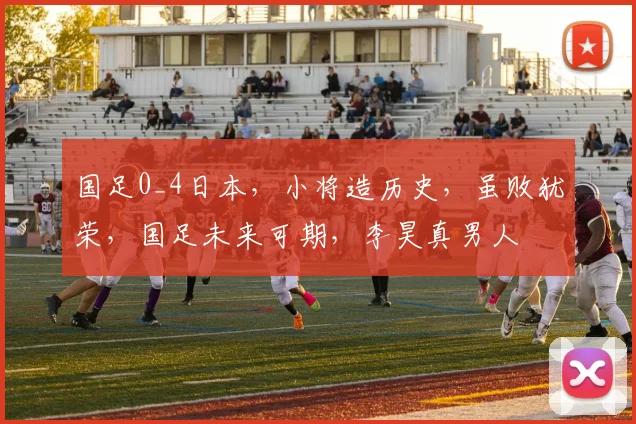 国足0_4日本，小将造历史，虽败犹荣，国足未来可期，李昊真男人