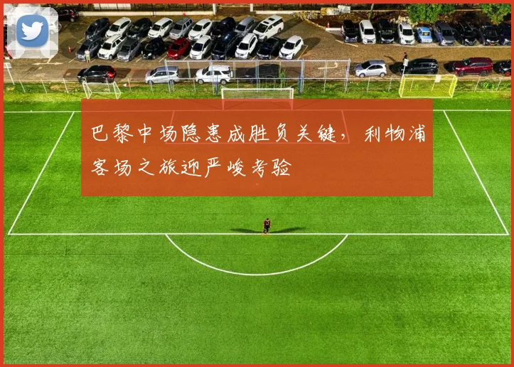巴黎中场隐患成胜负关键，利物浦客场之旅迎严峻考验