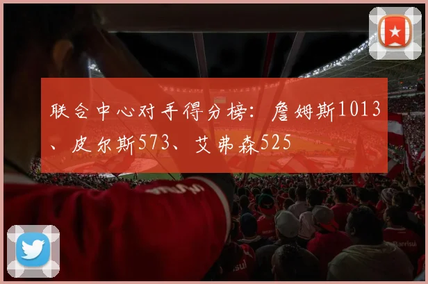 联合中心对手得分榜：詹姆斯1013、皮尔斯573、艾弗森525