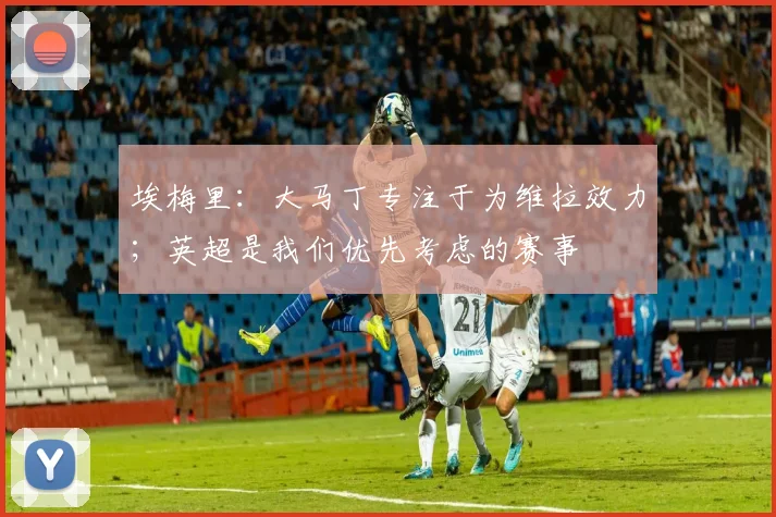 埃梅里：大马丁专注于为维拉效力；英超是我们优先考虑的赛事
