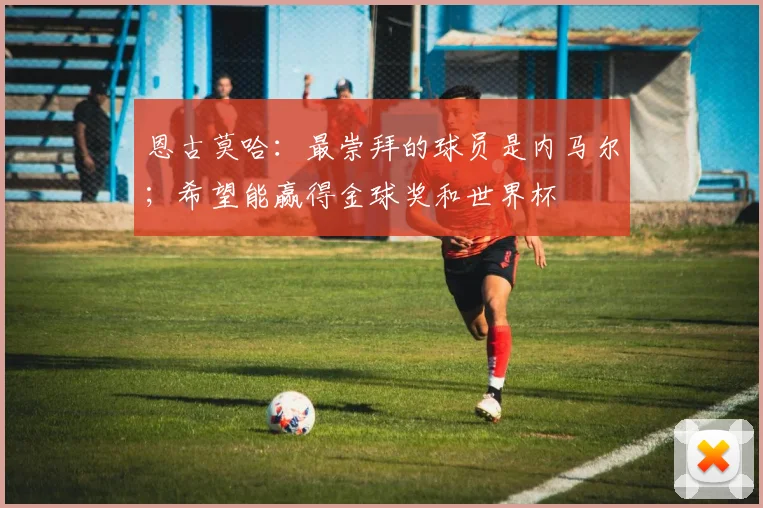 恩古莫哈：最崇拜的球员是内马尔；希望能赢得金球奖和世界杯