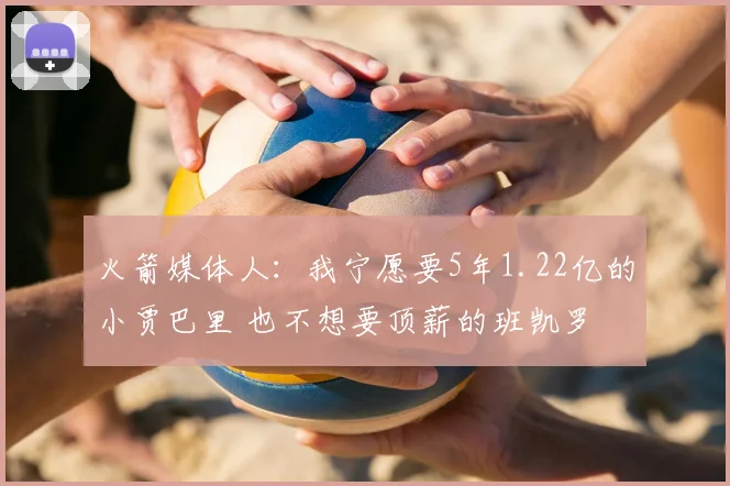 火箭媒体人：我宁愿要5年1.22亿的小贾巴里 也不想要顶薪的班凯罗