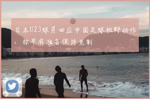 日本U23球员回应中国足球粗野动作，称早有准备保持克制