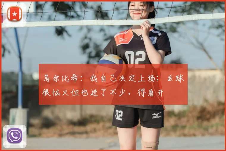 乌尔比希：我自己决定上场；丢球很恼火但也进了不少，得看开