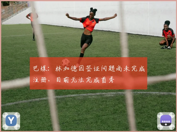 巴媒：林加德因签证问题尚未完成注册，目前无法完成首秀