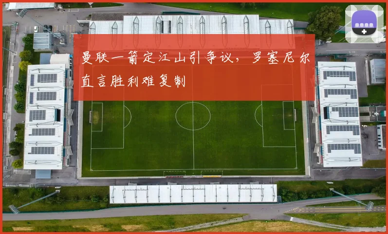 曼联一箭定江山引争议，罗塞尼尔直言胜利难复制