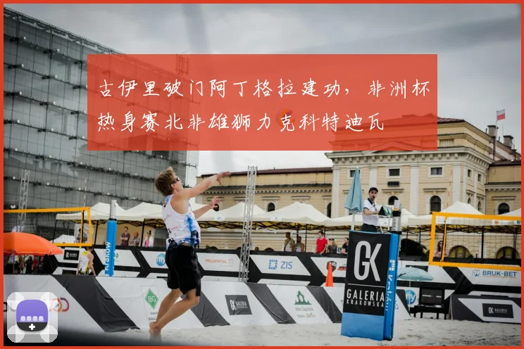 古伊里破门阿丁格拉建功，非洲杯热身赛北非雄狮力克科特迪瓦
