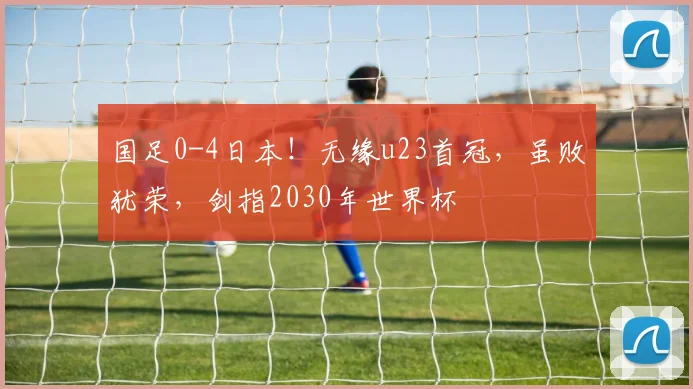 国足0-4日本！无缘u23首冠，虽败犹荣，剑指2030年世界杯