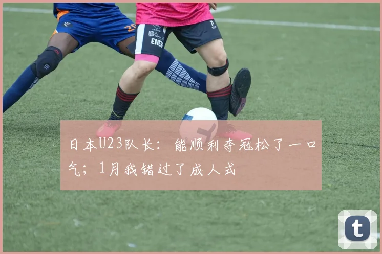 日本U23队长：能顺利夺冠松了一口气；1月我错过了成人式