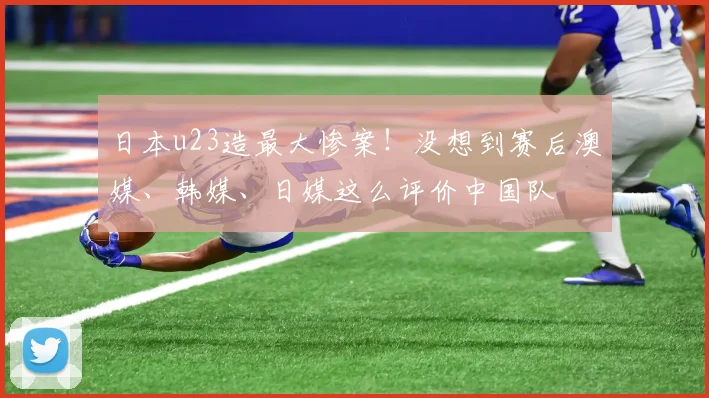 日本u23造最大惨案！没想到赛后澳媒、韩媒、日媒这么评价中国队