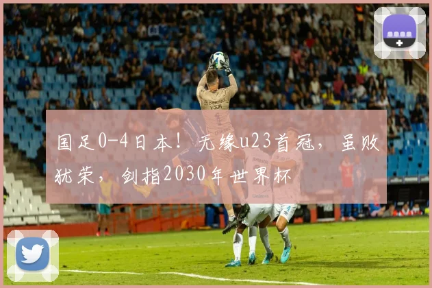 国足0-4日本！无缘u23首冠，虽败犹荣，剑指2030年世界杯