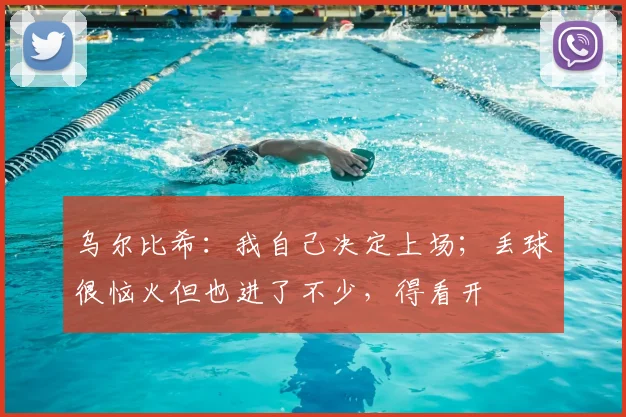 乌尔比希：我自己决定上场；丢球很恼火但也进了不少，得看开