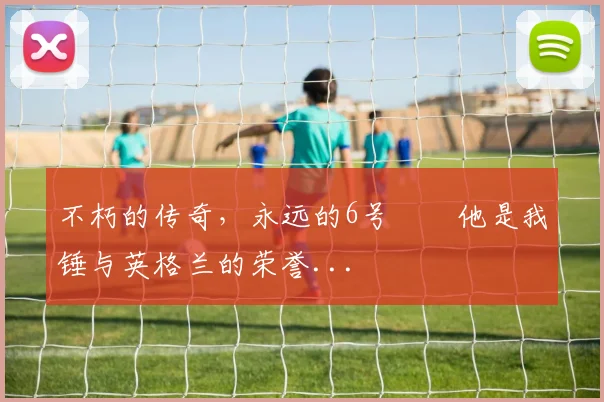 不朽的传奇，永远的6号⚒️他是我锤与英格兰的荣誉...