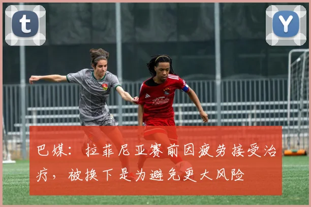巴媒：拉菲尼亚赛前因疲劳接受治疗，被换下是为避免更大风险