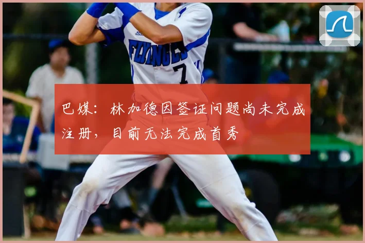 巴媒：林加德因签证问题尚未完成注册，目前无法完成首秀