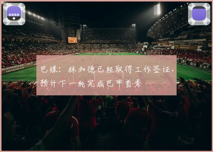 巴媒：林加德已经取得工作签证，预计下一轮完成巴甲首秀