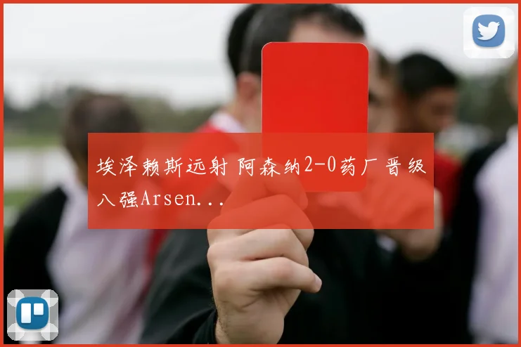埃泽赖斯远射 阿森纳2-0药厂晋级八强Arsen...